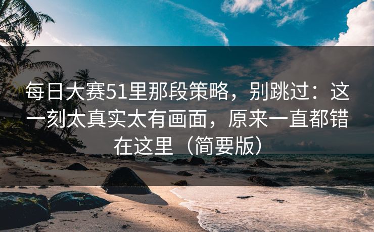 每日大赛51里那段策略，别跳过：这一刻太真实太有画面，原来一直都错在这里（简要版）