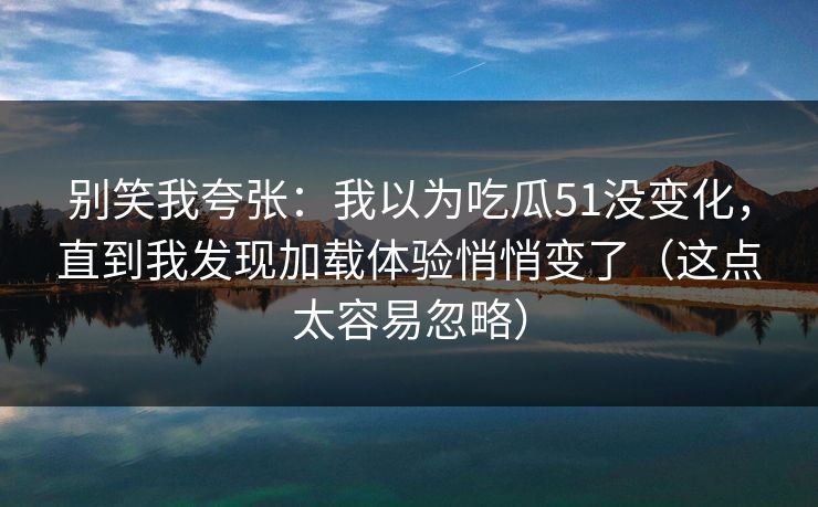别笑我夸张：我以为吃瓜51没变化，直到我发现加载体验悄悄变了（这点太容易忽略）