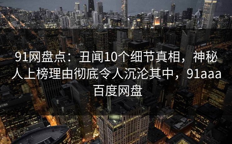 91网盘点：丑闻10个细节真相，神秘人上榜理由彻底令人沉沦其中，91aaa 百度网盘
