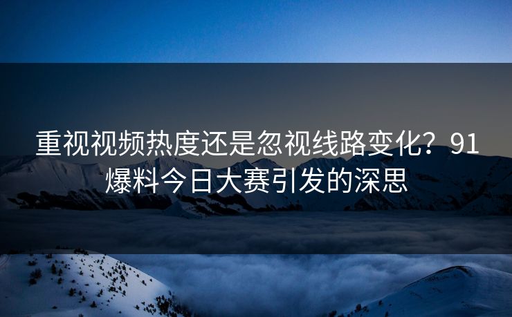 重视视频热度还是忽视线路变化？91爆料今日大赛引发的深思