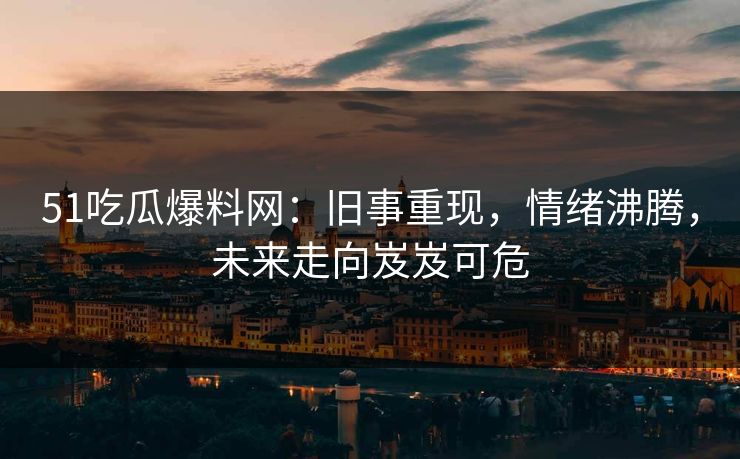 51吃瓜爆料网：旧事重现，情绪沸腾，未来走向岌岌可危